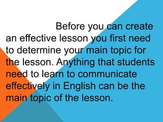 Before you can create
an effective lesson you first need
to determine your main topic for
the lesson. Anything that students
need to learn to communicate
effectively in English can be the
main topic of the lesson.
 