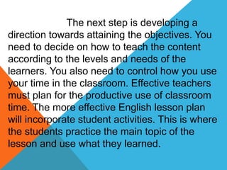 The next step is developing a
direction towards attaining the objectives. You
need to decide on how to teach the content
according to the levels and needs of the
learners. You also need to control how you use
your time in the classroom. Effective teachers
must plan for the productive use of classroom
time. The more effective English lesson plan
will incorporate student activities. This is where
the students practice the main topic of the
lesson and use what they learned.
 