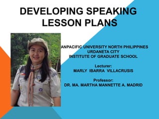 DEVELOPING SPEAKING
LESSON PLANS
PANPACIFIC UNIVERSITY NORTH PHILIPPINES
URDANETA CITY
INSTITUTE OF GRADUATE SCHOOL
Lecturer:
MARLY IBARRA VILLACRUSIS
Professor:
DR. MA. MARTHA MANNETTE A. MADRID
 