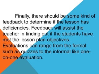 Finally, there should be some kind of 
feedback to determine if the lesson has 
deficiencies. Feedback will assist the 
teacher in finding out if the students have 
met the lesson plan objectives. 
Evaluations can range from the formal 
such as quizzes to the informal like one-on- 
one evaluation. 
 