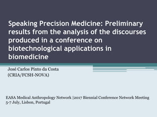 Speaking Precision Medicine: Preliminary
results from the analysis of the discourses
produced in a conference on
biotechnological applications in
biomedicine
José Carlos Pinto da Costa
(CRIA/FCSH-NOVA)
EASA Medical Anthropology Network |2017 Biennial Conference Network Meeting
5-7 July, Lisbon, Portugal
 