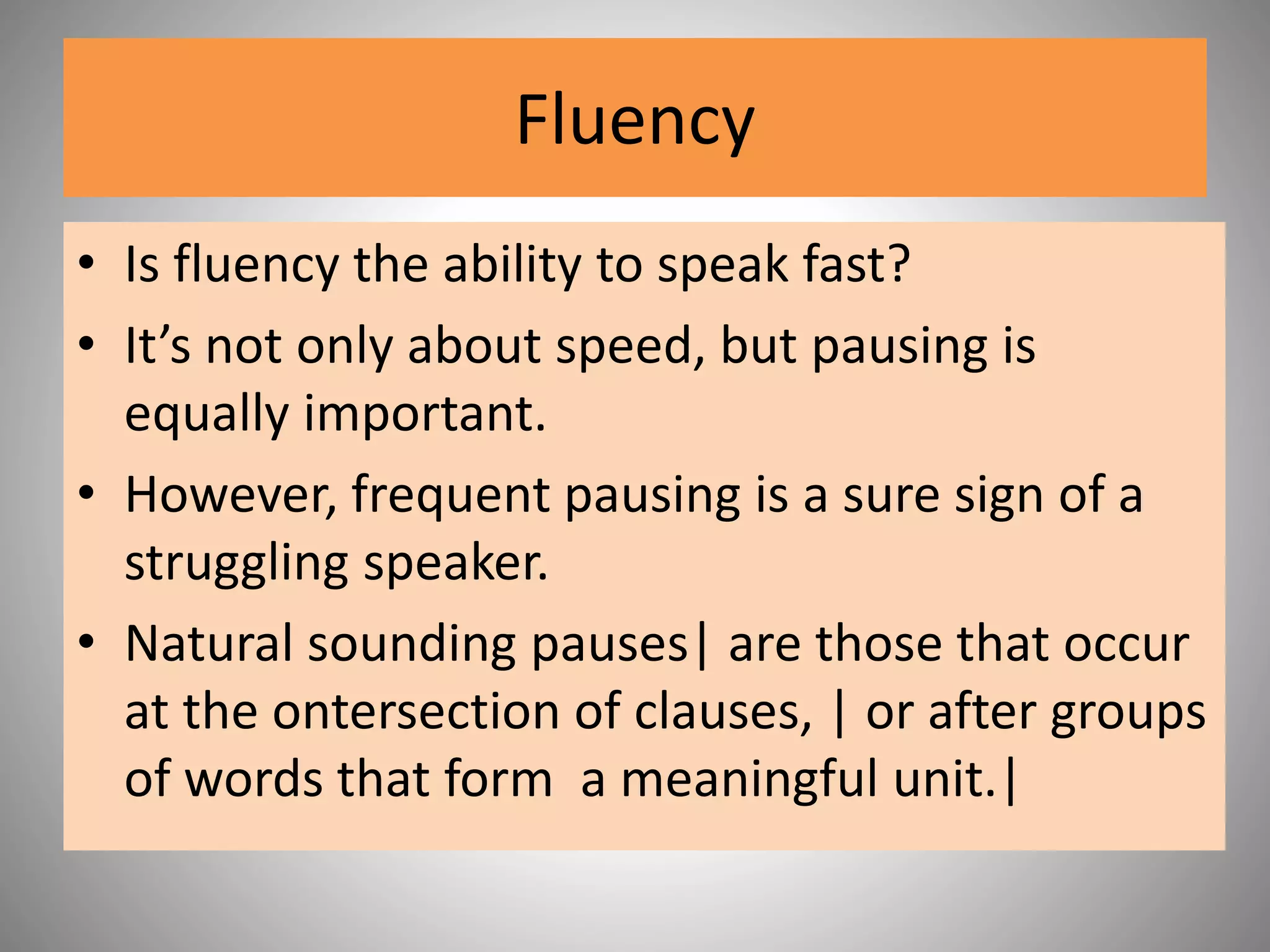 Fluency
• Is fluency the ability to speak fast?
• It’s not only about speed, but pausing is
equally important.
• However, frequent pausing is a sure sign of a
struggling speaker.
• Natural sounding pauses| are those that occur
at the ontersection of clauses, | or after groups
of words that form a meaningful unit.|
 