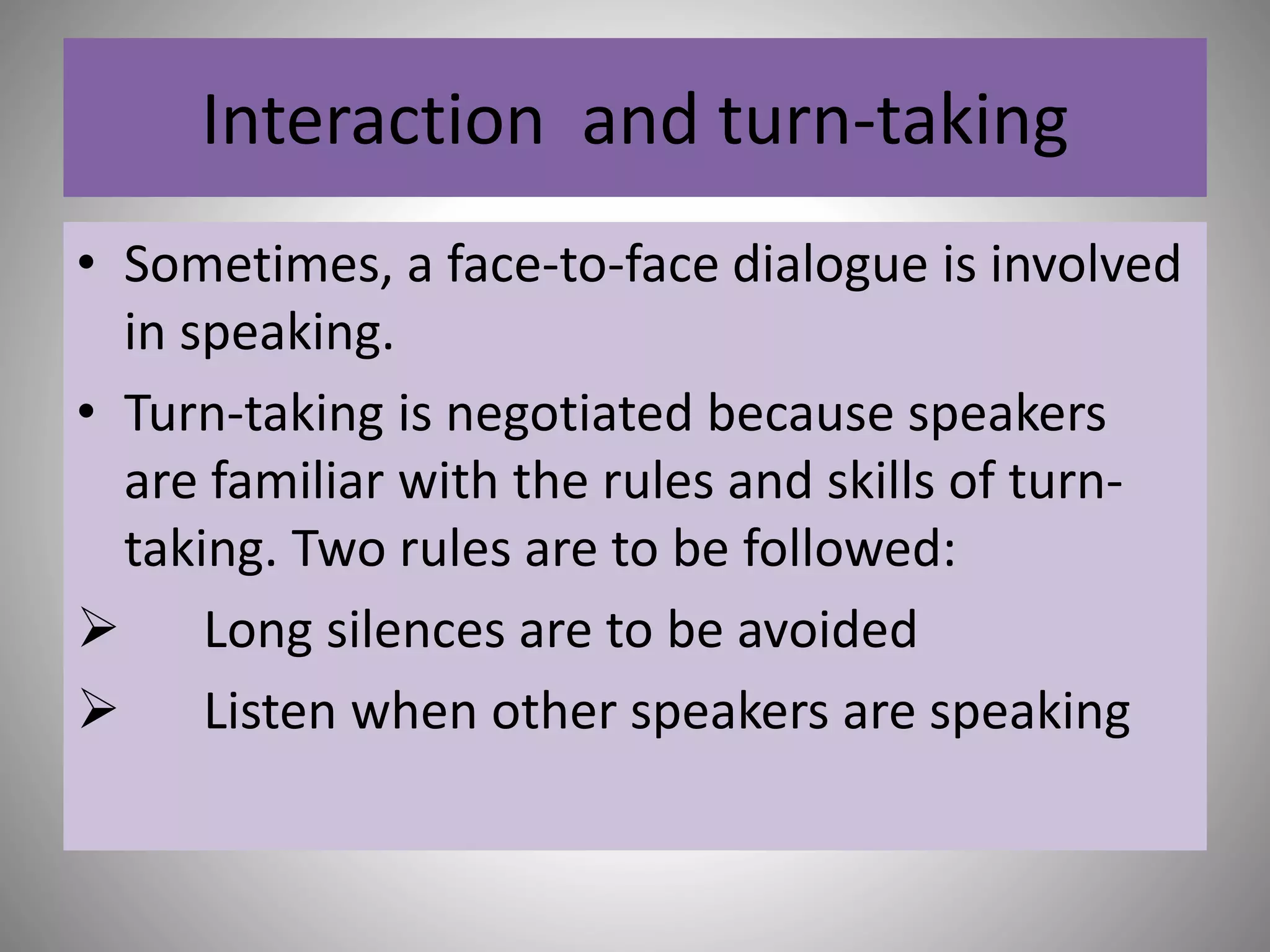 Interaction and turn-taking
• Sometimes, a face-to-face dialogue is involved
in speaking.
• Turn-taking is negotiated because speakers
are familiar with the rules and skills of turn-
taking. Two rules are to be followed:
 Long silences are to be avoided
 Listen when other speakers are speaking
 