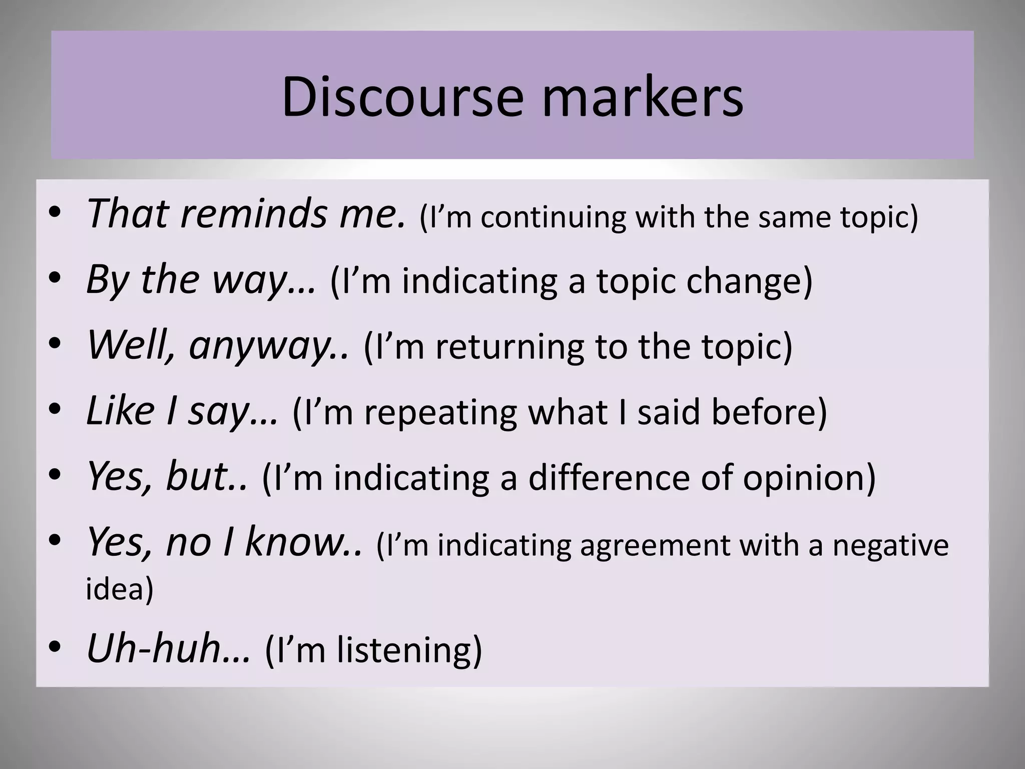 Discourse markers
• That reminds me. (I’m continuing with the same topic)
• By the way… (I’m indicating a topic change)
• Well, anyway.. (I’m returning to the topic)
• Like I say… (I’m repeating what I said before)
• Yes, but.. (I’m indicating a difference of opinion)
• Yes, no I know.. (I’m indicating agreement with a negative
idea)
• Uh-huh… (I’m listening)
 