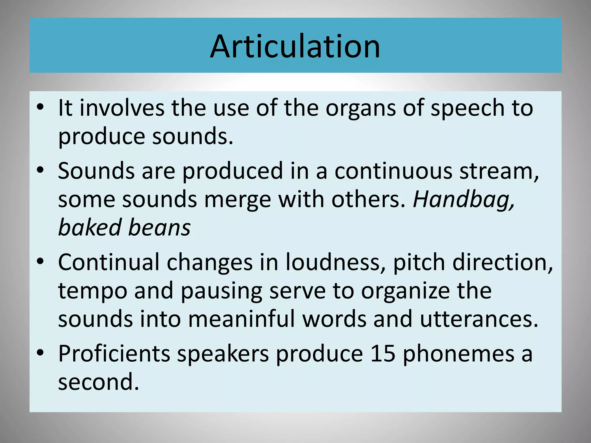 Articulation
• It involves the use of the organs of speech to
produce sounds.
• Sounds are produced in a continuous stream,
some sounds merge with others. Handbag,
baked beans
• Continual changes in loudness, pitch direction,
tempo and pausing serve to organize the
sounds into meaninful words and utterances.
• Proficients speakers produce 15 phonemes a
second.
 