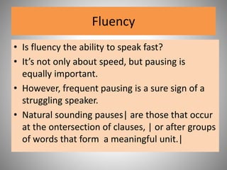 Fluency
• Is fluency the ability to speak fast?
• It’s not only about speed, but pausing is
equally important.
• However, frequent pausing is a sure sign of a
struggling speaker.
• Natural sounding pauses| are those that occur
at the ontersection of clauses, | or after groups
of words that form a meaningful unit.|
 