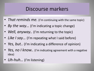 Discourse markers
• That reminds me. (I’m continuing with the same topic)
• By the way… (I’m indicating a topic change)
• Well, anyway.. (I’m returning to the topic)
• Like I say… (I’m repeating what I said before)
• Yes, but.. (I’m indicating a difference of opinion)
• Yes, no I know.. (I’m indicating agreement with a negative
idea)
• Uh-huh… (I’m listening)
 