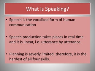 What is Speaking?
• Speech is the vocalized form of human
communication
• Speech production takes places in real time
and it is linear, i.e. utterance by utterance.
• Planning is severly limited, therefore, it is the
hardest of all four skills.
 