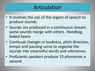 Articulation
• It involves the use of the organs of speech to
produce sounds.
• Sounds are produced in a continuous stream,
some sounds merge with others. Handbag,
baked beans
• Continual changes in loudness, pitch direction,
tempo and pausing serve to organize the
sounds into meaninful words and utterances.
• Proficients speakers produce 15 phonemes a
second.
 