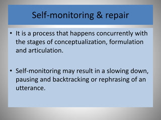 Self-monitoring & repair
• It is a process that happens concurrently with
the stages of conceptualization, formulation
and articulation.
• Self-monitoring may result in a slowing down,
pausing and backtracking or rephrasing of an
utterance.
 