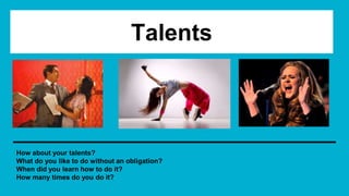 Talents
How about your talents?
What do you like to do without an obligation?
When did you learn how to do it?
How many times do you do it?
 