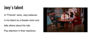 Joey´s talent
In "Friends" serie, Joey believes
in his talent as a theater actor and
tells others about his role.
Pay attention in their reactions.
 