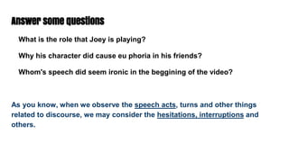 Answer some questions
What is the role that Joey is playing?
Why his character did cause eu phoria in his friends?
Whom's speech did seem ironic in the beggining of the video?
As you know, when we observe the speech acts, turns and other things
related to discourse, we may consider the hesitations, interruptions and
others.
 