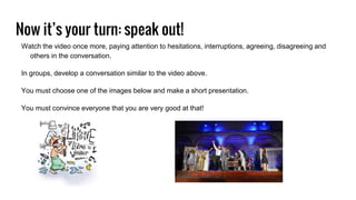 Now it’s your turn: speak out!
Watch the video once more, paying attention to hesitations, interruptions, agreeing, disagreeing and
others in the conversation.
In groups, develop a conversation similar to the video above.
You must choose one of the images below and make a short presentation.
You must convince everyone that you are very good at that!
 