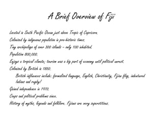 A Brief Overview of Fiji Located in South Pacific Ocean just above Tropic of Capricorn. Colonised by indigenous population in pre-historic times. Tiny archipelago of over 300 islands – only 100 inhabited. Population 800,000. Enjoys a tropical climate; tourism was a big part of economy until political unrest. Colonised by British in 1850. British influences include: formalised language, English, Christianity, Fijian flag, indentured Indians and rugby! Gained independence in 1970. Coups and political problems since. History of myths, legends and folklore. Fijians are very superstitious. 