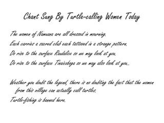 Chant Sung By Turtle-calling Women Today The women of Namuana are all dressed in mourning. Each carries a sacred club each tattooed in a strange pattern. Do rise to the surface Raudalice so we may look at you. Do rise to the surface Tinaicoboga so we may also look at you.. Weather you doubt the legend, there is no doubting the fact that the women from this village can actually call turtles. Turtle-fishing is banned here. 