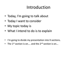 Introduction
• Today, I'm going to talk about
• Today I want to consider
• My topic today is
• What I intend to do is to explain
• I'm going to divide my presentation into X sections.
• The 1st section is on.... and the 2nd section is on...