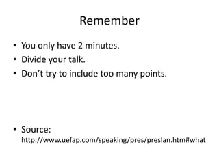 Remember
• You only have 2 minutes.
• Divide your talk.
• Don’t try to include too many points.
• Source:
http://www.uefap.com/speaking/pres/preslan.htm#what
