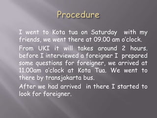 I went to Kota tua on Saturday with my
friends, we went there at 09.00 am o’clock.
From UKI it will takes around 2 hours.
before I interviewed a foreigner I prepared
some questions for foreigner, we arrived at
11.00am o’clock at Kota Tua. We went to
there by transjakarta bus.
After we had arrived in there I started to
look for foreigner.

 