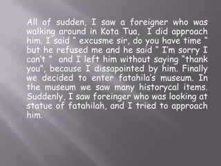 All of sudden, I saw a foreigner who was
walking around in Kota Tua, I did approach
him. I said “ excusme sir, do you have time “
but he refused me and he said “ I’m sorry I
can’t ” and I left him without saying “thank
you”, because I dissapointed by him. Finally
we decided to enter fatahila’s museum. In
the museum we saw many historycal items.
Suddenly, I saw foreinger who was looking at
statue of fatahilah, and I tried to approach
him.

 