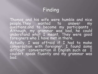 Finding
Thomas and his wife were humble and nice
people.They
wanted
to
answer
my
questions,and to become my participants .
Although, my grammar was bad, he could
understand what I meant. They were good
foreigners who I have met in there.
Actually, I was affraid if I had to make
conversation with foreigner. I found some
difficult conversation in English such as I
couldn’t speak fluently and my grammar was
bad.

 