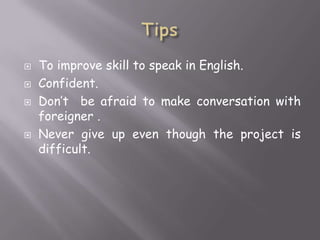 





To improve skill to speak in English.
Confident.
Don’t be afraid to make conversation with
foreigner .
Never give up even though the project is
difficult.

 