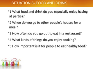 •1 What food and drink do you especially enjoy having
at parties?
•2 When do you go to other people’s houses for a
meal?
•3 How often do you go out to eat in a restaurant?
•4 What kinds of things do you enjoy cooking?
•5 How important is it for people to eat healthy food?
SITUATION 3- FOOD AND DRINK
 
