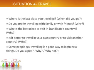 SITUATION 4- TRAVEL
• Where is the last place you travelled? (When did you go?)
• Do you prefer travelling with family or with friends? (Why?)
• What’s the best place to visit in (candidate’s country)?
(Why?)
• Is it better to travel in your own country or to visit another
country? (Why?)
• Some people say travelling is a good way to learn new
things. Do you agree? (Why? / Why not?)
 