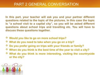 PART 2 GENERAL CONVERSATION
In this part, your teacher will ask you and your partner different
questions related to the topic of the pictures. In this case the topic
is “a school visit to a capital city”, so you will be asked different
questions about school trips and travelling etc. You will have to
discuss these questions together.
 Would you like to go on more school trips?
 What do you need to take when you go on a trip?
 Do you prefer going on trips with your friends or family?
 When do you think is the best time of the year to visit a city?
 What do you think is more interesting, visiting the countryside
or the city?
 