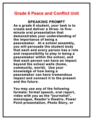 Grade 6 Peace and Conflict Unit
        SPEAKING PROMPT
As a grade 6 student, your task is to
create and deliver a three- to five-
minute oral presentation that
demonstrates your understanding of
the importance of being a
peacemaker. At a school assembly,
you will persuade the student body
that each and every person has a role
and responsibility to play in being a
peacemaker within the school, and
that each person can have an impact
beyond the school walls (home,
community, world). Use your
knowledge of how being a
peacemaker can have tremendous
impact and connect it to the present
and the future.

You may use any of the following
formats: formal speech, oral report,
video with you as the “journalist”,
monologue, Reader’s theatre, Power
Point presentation, Photo Story, or
 