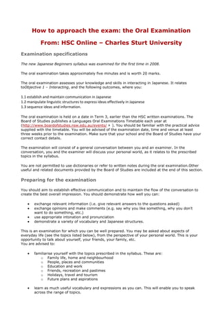 How to approach the exam: the Oral Examination

            From: HSC Online – Charles Sturt University
Examination specifications

The new Japanese Beginners syllabus was examined for the first time in 2008.

The oral examination takes approximately five minutes and is worth 20 marks.

The oral examination assesses your knowledge and skills in interacting in Japanese. It relates
toObjective 1 – Interacting, and the following outcomes, where you:

1.1 establish and maintain communication in Japanese
1.2 manipulate linguistic structures to express ideas effectively in Japanese
1.3 sequence ideas and information.

The oral examination is held on a date in Term 3, earlier than the HSC written examinations. The
Board of Studies publishes a Languages Oral Examinations Timetable each year at
(http://www.boardofstudies.nsw.edu.au/events/ ). You should be familiar with the practical advice
supplied with the timetable. You will be advised of the examination date, time and venue at least
three weeks prior to the examination. Make sure that your school and the Board of Studies have your
correct contact details.

The examination will consist of a general conversation between you and an examiner. In the
conversation, you and the examiner will discuss your personal world, as it relates to the prescribed
topics in the syllabus.

You are not permitted to use dictionaries or refer to written notes during the oral examination.Other
useful and related documents provided by the Board of Studies are included at the end of this section.

Preparing for the examination

You should aim to establish effective communication and to maintain the flow of the conversation to
create the best overall impression. You should demonstrate how well you can:

        exchange relevant information (i.e. give relevant answers to the questions asked)
        exchange opinions and make comments (e.g. say why you like something, why you don’t
        want to do something, etc.)
        use appropriate intonation and pronunciation
        demonstrate a variety of vocabulary and Japanese structures.

This is an examination for which you can be well prepared. You may be asked about aspects of
everyday life (see the topics listed below), from the perspective of your personal world. This is your
opportunity to talk about yourself, your friends, your family, etc.
You are advised to:

        familiarise yourself with the topics prescribed in the syllabus. These are:
           o Family life, home and neighbourhood
           o People, places and communities
           o Education and work
           o Friends, recreation and pastimes
           o Holidays, travel and tourism
           o Future plans and aspirations

        learn as much useful vocabulary and expressions as you can. This will enable you to speak
        across the range of topics.
 
