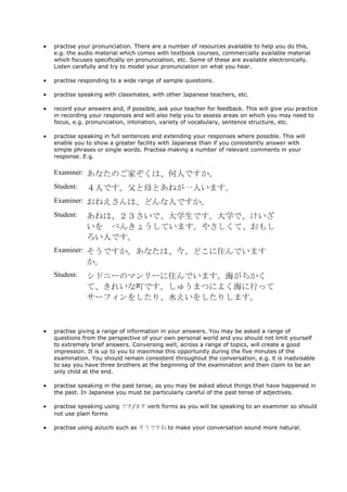 practise your pronunciation. There are a number of resources available to help you do this,
e.g. the audio material which comes with textbook courses, commercially available material
which focuses specifically on pronunciation, etc. Some of these are available electronically.
Listen carefully and try to model your pronunciation on what you hear.

practise responding to a wide range of sample questions.

practise speaking with classmates, with other Japanese teachers, etc.

record your answers and, if possible, ask your teacher for feedback. This will give you practice
in recording your responses and will also help you to assess areas on which you may need to
focus, e.g. pronunciation, intonation, variety of vocabulary, sentence structure, etc.

practise speaking in full sentences and extending your responses where possible. This will
enable you to show a greater facility with Japanese than if you consistently answer with
simple phrases or single words. Practise making a number of relevant comments in your
response. E.g.

Examiner: あなたのご家ぞくは、何人ですか。

Student:   ４人です。父と母とあねが一人います。
Examiner: おねえさんは、どんな人ですか。

Student:   あねは、２３さいで、大学生です。大学で、けいざ
           いを べんきょうしています。やさしくて、おもし
           ろい人です。
Examiner: そうですか。あなたは、今、どこに住んでいます
           か。
Student:   シドニーのマンリーに住んでいます。海がちかく
           て、きれいな町です。しゅうまつによく海に行って
           サーフィンをしたり、水えいをしたりします。



practise giving a range of information in your answers. You may be asked a range of
questions from the perspective of your own personal world and you should not limit yourself
to extremely brief answers. Conversing well, across a range of topics, will create a good
impression. It is up to you to maximise this opportunity during the five minutes of the
examination. You should remain consistent throughout the conversation, e.g. it is inadvisable
to say you have three brothers at the beginning of the examination and then claim to be an
only child at the end.

practise speaking in the past tense, as you may be asked about things that have happened in
the past. In Japanese you must be particularly careful of the past tense of adjectives.

practise speaking using です/ます verb forms as you will be speaking to an examiner so should
not use plain forms

practise using aizuchi such as そうですね to make your conversation sound more natural.
 