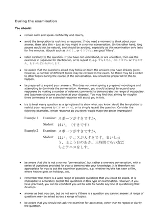 During the examination

You should:

      remain calm and speak confidently and clearly.

      avoid the temptation to rush into a response. If you need a moment to think about your
      answer, then take this – just as you might in a normal conversation. On the other hand, long
      pauses would not be natural, and should be avoided, especially as this examination only lasts
      for five minutes. Aizuchi such as あのう… or そうですね are good ‘fillers’.

      listen carefully to the question. If you have not understood, or are uncertain, then ask the
      examiner in Japanese for clarification, or to repeat it, e.g. すみません、わかりません or すみませ
      ん、もういちどおねがいします.

      be aware that the questions asked may follow on from the answers you have already given.
      However, a number of different topics may be covered in the exam. So there may be a switch
      to other topics during the course of the conversation. You should be prepared for this to
      happen.

      be prepared to expand your answers. This does not mean giving a prepared monologue and
      attempting to dominate the conversation. However, you should attempt to expand your
      responses by making a number of relevant comments to demonstrate the range of vocabulary
      and Japanese structures you have at your disposal. You may find that aiming for roughly
      three comments in an extended response will assist you in this.

      try to treat every question as a springboard to show what you know. Avoid the temptation to
      restrict your response to はい or いいえ, or to simply repeat the question. Consider the
      following examples. Which response do you think would make the better impression?

      Example 1     Examiner: スポーツがすきですか。

                    Student:    はい。（すきです）
      Example 2     Examiner: スポーツがすきですか。

                    Student:    はい、テニスが大すきです。まいしゅ
                                う、土よう日のあさ、三時間ぐらい友だ
                                ちとテニスをしす。



      be aware that this is not a normal ‘conversation’, but rather a one-way conversation, with a
      series of questions provided for you to demonstrate your knowledge. It is therefore not
      appropriate for you to ask the examiner questions, e.g. whether he/she has seen a film,
      where he/she goes on holidays, etc.

      remember that there is a wide range of possible questions that you could be asked. It is
      impossible to accurately predict the questions in this type of examination. However, if you
      have practised, you can be confident you will be able to handle any line of questioning that
      develops.

      answer as best you can, but do not worry if there is a question you cannot answer. A range of
      questions may be asked across a range of topics.

      be aware that you should not ask the examiner for assistance, other than to repeat or clarify
      the question.
 
