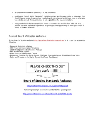 be prepared to answer a question(s) in the past tense.

         avoid using English words if you don't know the correct word or expression in Japanese. You
         should have a range of appropriate vocabulary at your disposal and should keep to what you
         know to be correct. The examination is not a good time for experimentation.

         always remember that the examiner’s role is to facilitate the examination. The aim is to
         provide you with a positive experience, by giving you the opportunity to show your range of
         ability in spoken Japanese.




Related Board of Studies Websites

At the Board of Studies website (http://www.boardofstudies.nsw.edu.au/               ), you can access the
following:

-   Japanese Beginners syllabus
-   HSC (Year 12) Examination Timetable
-   2008 HSC Specimen Examination Package
-   Past examination papers
-   Notes from the Examination Centre
-   Equipment Checklist for Higher School Certificate Examinations and School Certificate Tests
-   Rules and Procedures for Higher School Certificate Candidates.




                              PLEASE CHECK THIS OUT
                                 Very useful!!!!!!!!!

                     Board of Studies Standards Packages
                          http://arc.boardofstudies.nsw.edu.au/go/hsc/std-packs/#j

                      To listening to sample answers for each band of the speaking exam

                     http://arc.boardofstudies.nsw.edu.au/standards-packs/SP09_15820/
 