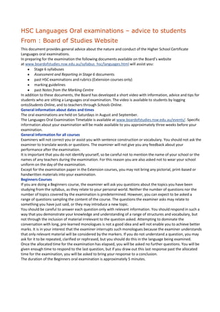 HSC Languages Oral examinations – advice to students
From : Board of Studies Website
This document provides general advice about the nature and conduct of the Higher School Certificate
Languages oral examinations.
In preparing for the examination the following documents available on the Board’s website
at www.boardofstudies.nsw.edu.au/syllabus_hsc/languages.html will assist you:
         Stage 6 syllabuses
         Assessment and Reporting in Stage 6 documents
         past HSC examinations and rubrics (Extension courses only)
         marking guidelines
         past Notes from the Marking Centre
In addition to these documents, the Board has developed a short video with information, advice and tips for
students who are sitting a Languages oral examination. The video is available to students by logging
ontoStudents Online, and to teachers through Schools Online.
General information about dates and times
The oral examinations are held on Saturdays in August and September.
The Languages Oral Examination Timetable is available at www.boardofstudies.nsw.edu.au/events/. Specific
information about your examination will be made available to you approximately three weeks before your
examination.
General information for all courses
Examiners will not correct you or assist you with sentence construction or vocabulary. You should not ask the
examiner to translate words or questions. The examiner will not give you any feedback about your
performance after the examination.
It is important that you do not identify yourself, so be careful not to mention the name of your school or the
names of any teachers during the examination. For this reason you are also asked not to wear your school
uniform on the day of the examination.
Except for the examination paper in the Extension courses, you may not bring any pictorial, print-based or
handwritten materials into your examination.
Beginners Courses
If you are doing a Beginners course, the examiner will ask you questions about the topics you have been
studying from the syllabus, as they relate to your personal world. Neither the number of questions nor the
number of topics covered by the examination is predetermined. However, you can expect to be asked a
range of questions sampling the content of the course. The questions the examiner asks may relate to
something you have just said, or they may introduce a new topic.
You should be careful to answer each question only with relevant information. You should respond in such a
way that you demonstrate your knowledge and understanding of a range of structures and vocabulary, but
not through the inclusion of material irrelevant to the question asked. Attempting to dominate the
conversation with long, pre-learned monologues is not a good idea and will not enable you to achieve better
marks. It is in your interest that the examiner interrupts such monologues because the examiner understands
that only relevant material will be considered by the markers. If you do not understand a question, you may
ask for it to be repeated, clarified or rephrased, but you should do this in the language being examined.
Once the allocated time for the examination has elapsed, you will be asked no further questions. You will be
given enough time to respond to the last question, but if you draw out this last response past the allocated
time for the examination, you will be asked to bring your response to a conclusion.
The duration of the Beginners oral examination is approximately 5 minutes.
 