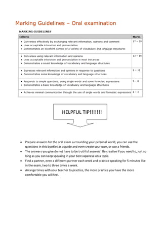 Marking Guidelines – Oral examination




                              HELPFUL TIP!!!!!!!




   Prepare answers for the oral exam surrounding your personal world, you can use the
   questions in this booklet as a guide and even create your own, or use a friends.
   The answers you give do not have to be truthful answers! Be creative if you need to, just so
   long as you can keep speaking in your best Japanese on a topic.
   Find a partner, even a different partner each week and practice speaking for 5 minutes like
   in the exam, two to three times a week.
   Arrange times with your teacher to practice, the more practice you have the more
   comfortable you will feel.
 