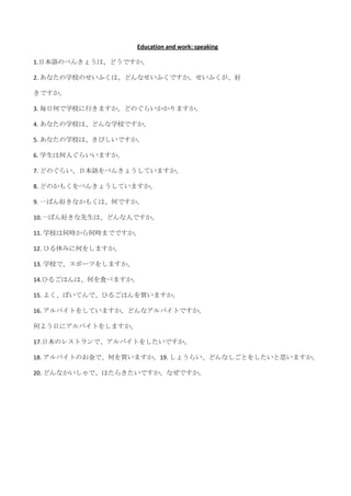 Education and work: speaking

1.日本語のべんきょうは、どうですか。

2. あなたの学校のせいふくは、どんなせいふくですか。せいふくが、好

きですか。

3. 毎日何で学校に行きますか。どのぐらいかかりますか。

4. あなたの学校は、どんな学校ですか。

5. あなたの学校は、きびしいですか。

6. 学生は何人ぐらいいますか。

7. どのぐらい、日本語をべんきょうしていますか。

8. どのかもくをべんきょうしていますか。

9. 一ばん好きなかもくは、何ですか。

10.一ばん好きな先生は、どんな人ですか。

11. 学校は何時から何時までですか。

12. ひる休みに何をしますか。

13. 学校で、スポーツをしますか。

14.ひるごはんは、何を食べますか。

15. よく、ばいてんで、ひるごはんを買いますか。

16. アルバイトをしていますか。どんなアルバイトですか。

何よう日にアルバイトをしますか。

17.日本のレストランで、アルバイトをしたいですか。

18. アルバイトのお金で、何を買いますか。19. しょうらい、どんなしごとをしたいと思いますか。

20. どんなかいしゃで、はたらきたいですか。なぜですか。
 