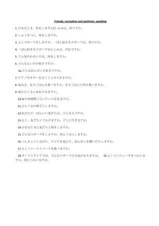 Friends, recreation and pastimes: speaking

1. ひまなとき、何をしますか/しゅみは、何ですか。

2. しゅうまつに、何をしますか。

3. よくスポーツをしますか。一ばん好きなスポーツは、何ですか。

4. 一ばん好きなスポーツせんしゅは、だれですか。

5. てん気のわるい日は、何をしますか。

6. どんなえいがが好きですか。

 6a.どんなおんがくが好きですか。

7. ピアノやギターをひくことができますか。

8. 毎あさ、あさごはんを食べますか。あさごはんに何を食べますか。

9. 毎日たくさん水をのみますか。

 10.毎日何時間ぐらいテレビを見ますか。

 11.びょうきの時どうしますか。

 12.あなたの一ばんいい友だちは、どんな人ですか。

 13.よく、友だちとでかけますか。どこに行きますか。

 14.ひまなときに友だちと何をしますか。

 15.どんなスポーツをしますか。何よう日にしますか。

 16.べんきょうしながら、テレビを見たり、おんがくを聞いたりしますか。

 17.よくファーストフードを食べますか。

 18.オーストラリアでは、どんなスポーツが人気がありますか。 19.よくコンピュータをつかいま
すか。何につかいますか。
 