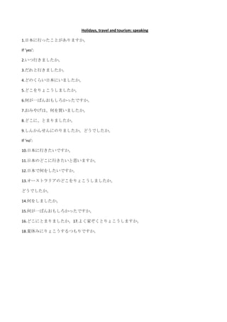 Holidays, travel and tourism: speaking

1.日本に行ったことがありますか。

If ‘yes’:

2.いつ行きましたか。

3.だれと行きましたか。

4.どのくらい日本にいましたか。

5.どこをりょこうしましたか。

6.何が一ばんおもしろかったですか。

7.おみやげは、何を買いましたか。

8.どこに、とまりましたか。

9.しんかんせんにのりましたか。どうでしたか。

If ‘no’:

10.日本に行きたいですか。

11.日本のどこに行きたいと思いますか。

12.日本で何をしたいですか。

13.オーストラリアのどこをりょこうしましたか。

どうでしたか。

14.何をしましたか。

15.何が一ばんおもしろかったですか。

16.どこにとまりましたか。17.よく家ぞくとりょこうしますか。

18.夏休みにりょこうするつもりですか。
 