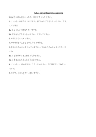 Future plans and aspirations: speaking

1.HSC のしけんがおわったら、何をするつもりですか。

2.しょうらい何になりたいですか。/どんなしごとをしたいですか。どう

してですか.

2a. しょうらい何になりたいですか。

2b. どんなしごとをしたいですか。どうしてですか。

3.大学に行くつもりですか。

4.大学で何をべんきょうするつもりですか。

5.くるまのめんきょをもっていますか。/くるまのめんきょをとりたいで

すか。

5a. くるまのめんきょをもっていますか。

5b. くるまのめんきょをとりたいですか。

6.しょうらい、がい国をりょこうしたいですか。どの国に行ってみたい

ですか。

7.日本で、はたらきたいと思いますか。
 