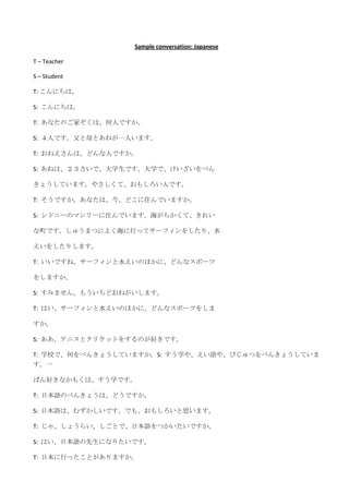 Sample conversation: Japanese

T – Teacher

S – Student

T: こんにちは。

S: こんにちは。

T: あなたのご家ぞくは、何人ですか。

S: ４人です。父と母とあねが一人います。

T: おねえさんは、どんな人ですか。

S: あねは、２３さいで、大学生です。大学で、けいざいをべん

きょうしています。やさしくて、おもしろい人です。

T: そうですか。あなたは、今、どこに住んでいますか。

S: シドニーのマンリーに住んでいます。海がちかくて、きれい

な町です。しゅうまつによく海に行ってサーフィンをしたり、水

えいをしたりします。

T: いいですね。サーフィンと水えいのほかに、どんなスポーツ

をしますか。

S: すみません、もういちどおねがいします。

T: はい、サーフィンと水えいのほかに、どんなスポーツをしま

すか。

S: ああ、テニスとクリケットをするのが好きです。

T: 学校で、何をべんきょうしていますか。S: すう学や、えい語や、びじゅつをべんきょうしていま
す。一

ばん好きなかもくは、すう学です。

T: 日本語のべんきょうは、どうですか。

S: 日本語は、むずかしいです。でも、おもしろいと思います。

T: じゃ、しょうらい、しごとで、日本語をつかいたいですか。

S: はい、日本語の先生になりたいです。

T: 日本に行ったことがありますか。
 