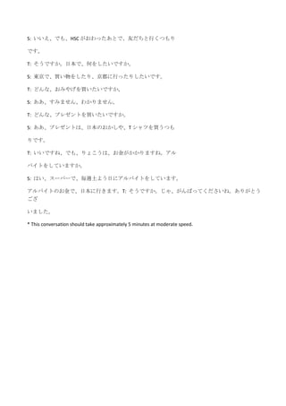 S: いいえ、でも、HSC がおわったあとで、友だちと行くつもり

です。

T: そうですか。日本で、何をしたいですか。

S: 東京で、買い物をしたり、京都に行ったりしたいです。

T: どんな、おみやげを買いたいですか。

S: ああ、すみません、わかりません。

T: どんな、プレゼントを買いたいですか。

S: ああ、プレゼントは、日本のおかしや、T シャツを買うつも

りです。

T: いいですね、でも、りょこうは、お金がかかりますね。アル

バイトをしていますか。

S: はい、スーパーで、毎週土よう日にアルバイトをしています。

アルバイトのお金で、日本に行きます。T: そうですか。じゃ、がんばってくださいね。ありがとう
ござ

いました。

* This conversation should take approximately 5 minutes at moderate speed.
 