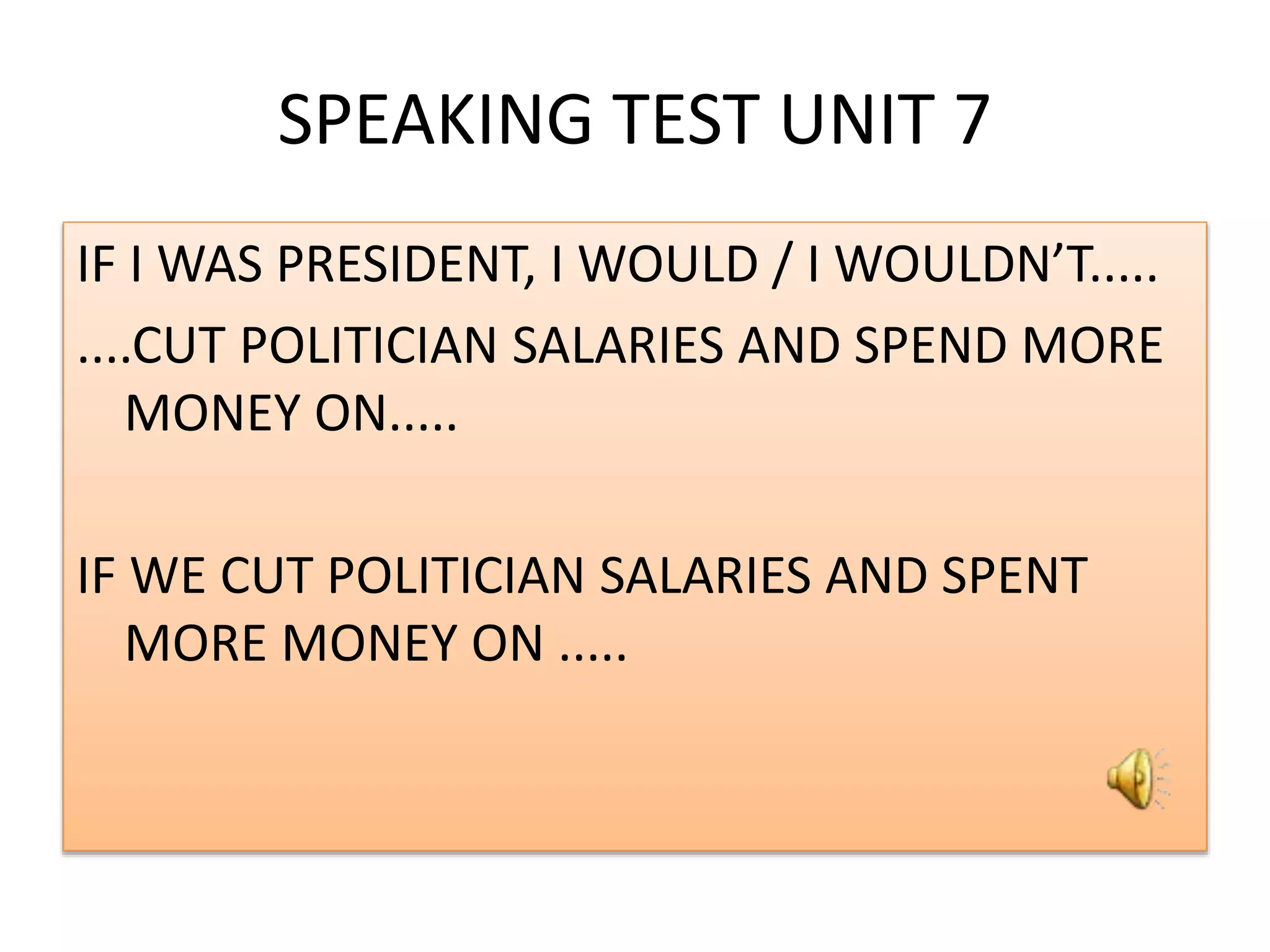 SPEAKING TEST UNIT 7
IF I WAS PRESIDENT, I WOULD / I WOULDN’T.....
....CUT POLITICIAN SALARIES AND SPEND MORE
MONEY ON.....
IF WE CUT POLITICIAN SALARIES AND SPENT
MORE MONEY ON .....
 