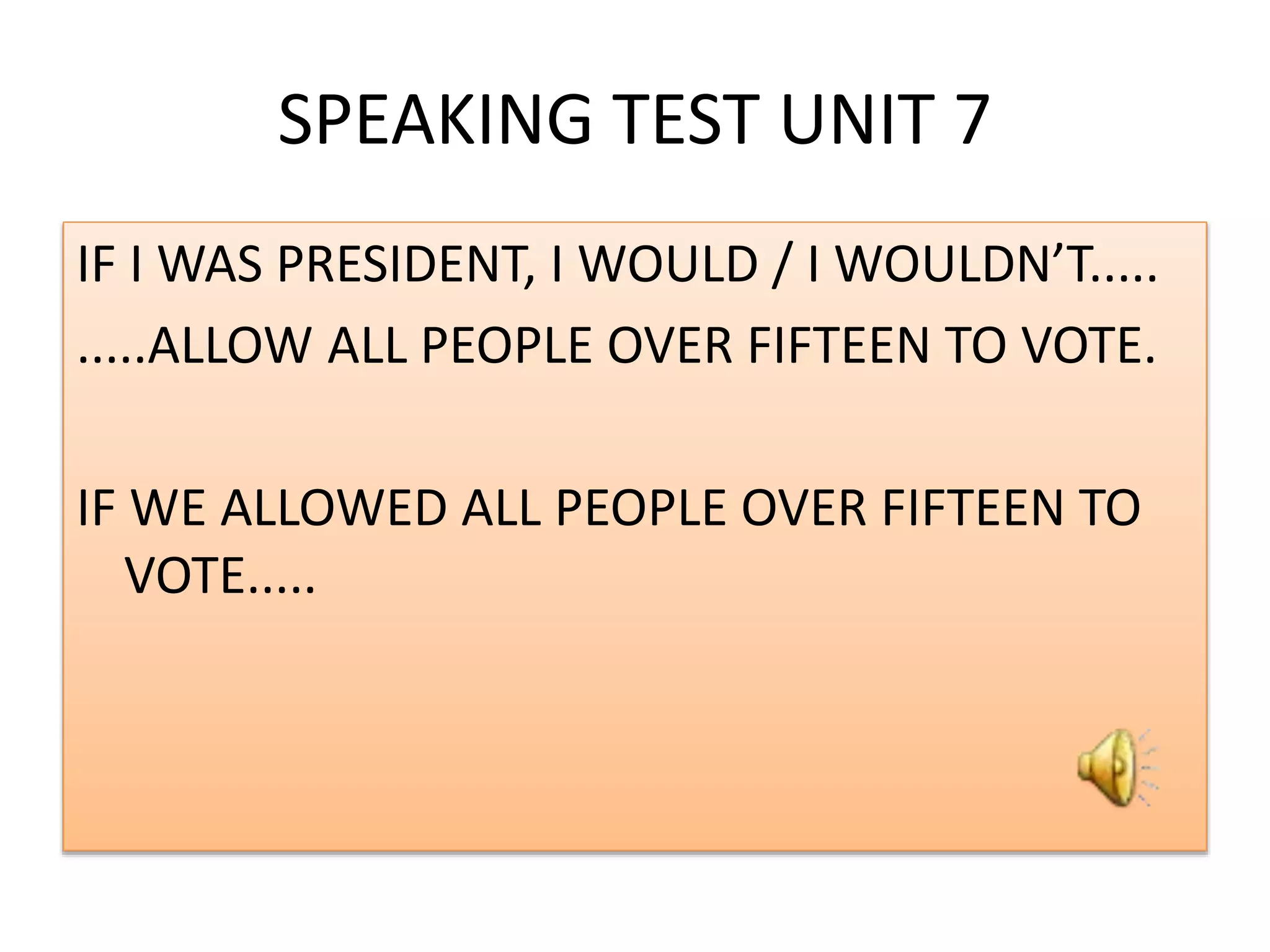 SPEAKING TEST UNIT 7
IF I WAS PRESIDENT, I WOULD / I WOULDN’T.....
.....ALLOW ALL PEOPLE OVER FIFTEEN TO VOTE.
IF WE ALLOWED ALL PEOPLE OVER FIFTEEN TO
VOTE.....
 