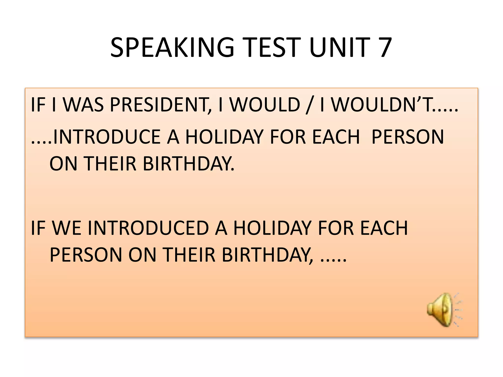 SPEAKING TEST UNIT 7
IF I WAS PRESIDENT, I WOULD / I WOULDN’T.....
....INTRODUCE A HOLIDAY FOR EACH PERSON
ON THEIR BIRTHDAY.
IF WE INTRODUCED A HOLIDAY FOR EACH
PERSON ON THEIR BIRTHDAY, .....
 