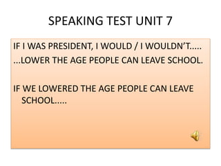 SPEAKING TEST UNIT 7
IF I WAS PRESIDENT, I WOULD / I WOULDN’T.....
...LOWER THE AGE PEOPLE CAN LEAVE SCHOOL.
IF WE LOWERED THE AGE PEOPLE CAN LEAVE
SCHOOL.....
 