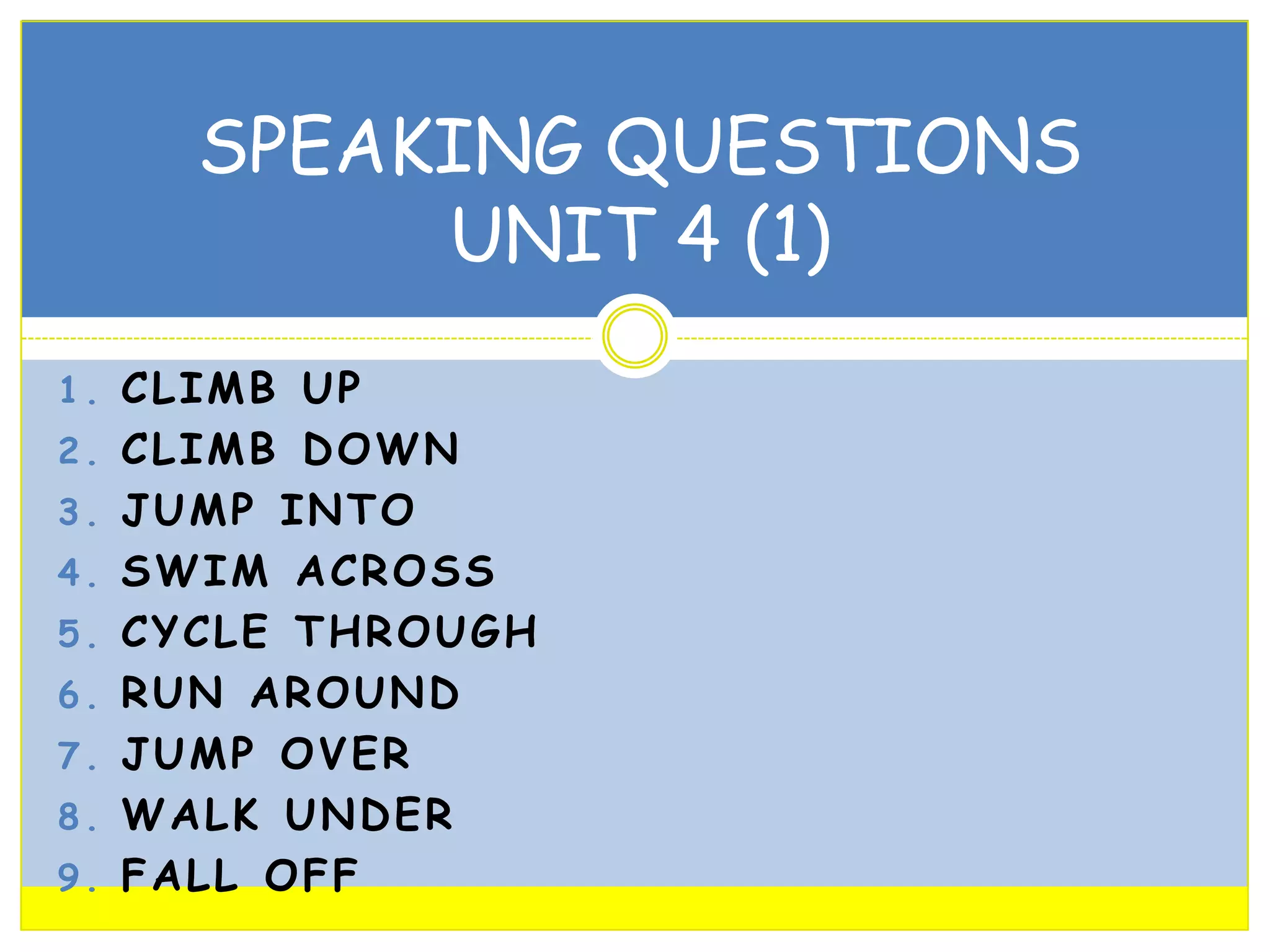 SPEAKING QUESTIONS
UNIT 4 (1)
1. CLIMB UP
2. CLIMB DOWN
3. JUMP INTO
4. SWIM ACROSS
5. CYCLE THROUGH
6. RUN AROUND

7. JUMP OVER
8. WALK UNDER
9. FALL OFF

 