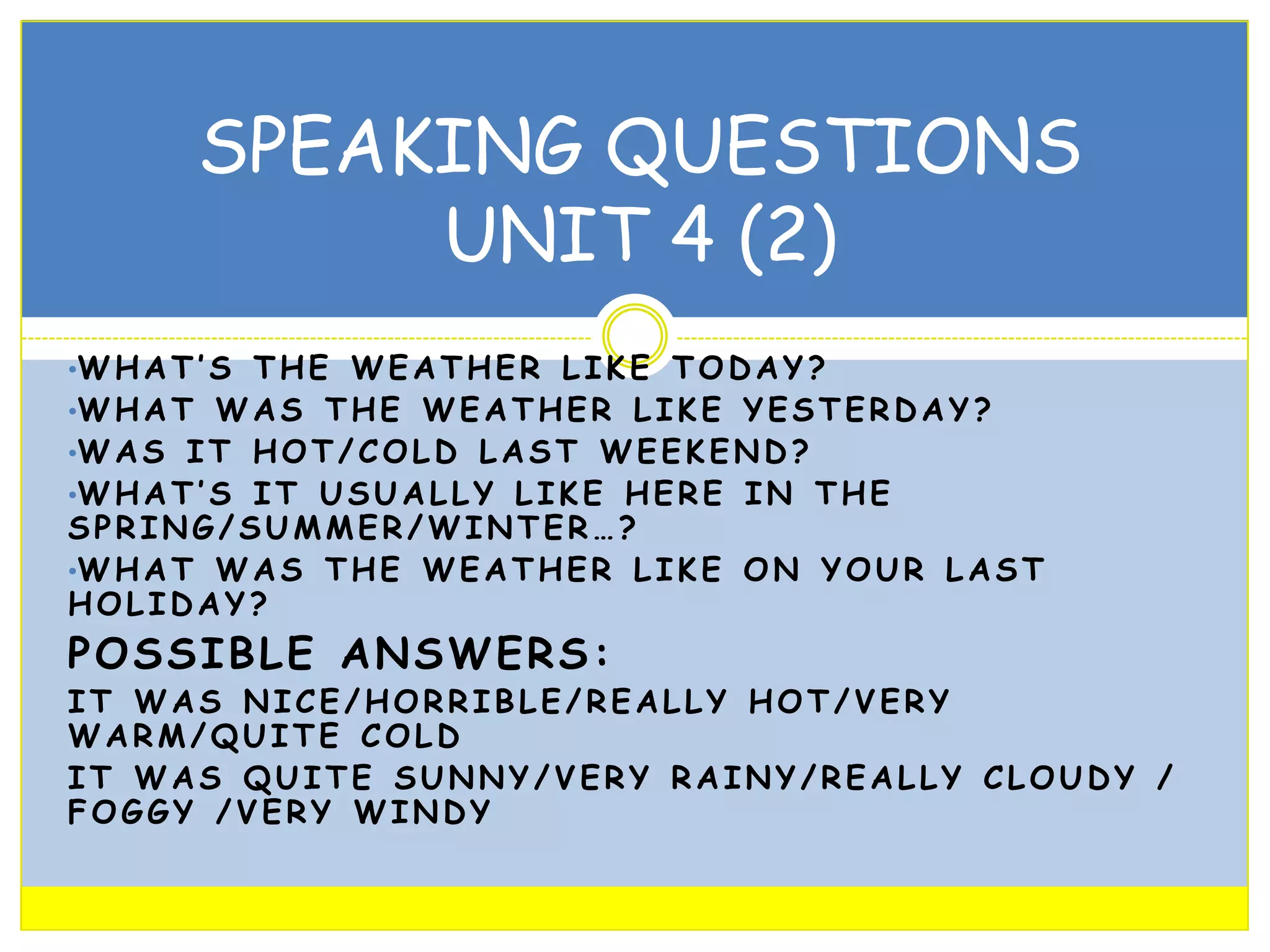 SPEAKING QUESTIONS
UNIT 4 (2)
•W H A T ’ S T H E W E A T H E R L I K E T O D A Y ?

•W H A T W A S T H E W E A T H E R L I K E Y E S T E R D A Y ?
•W A S I T H O T / C O L D L A S T W E E K E N D ?

•W H A T ’ S I T U S U A L L Y L I K E H E R E I N T H E

SPRING/SUMMER/WINTER…?
•W H A T W A S T H E W E A T H E R L I K E O N Y O U R L A S T
HOLIDAY?

POSSIBLE ANSWERS:

IT WAS NICE/HORRIBLE/REALLY HOT/VERY
WARM/QUITE COLD
IT WAS QUITE SUNNY/VERY RAINY/REALLY CLOUDY /
FOGGY /VERY WINDY

 