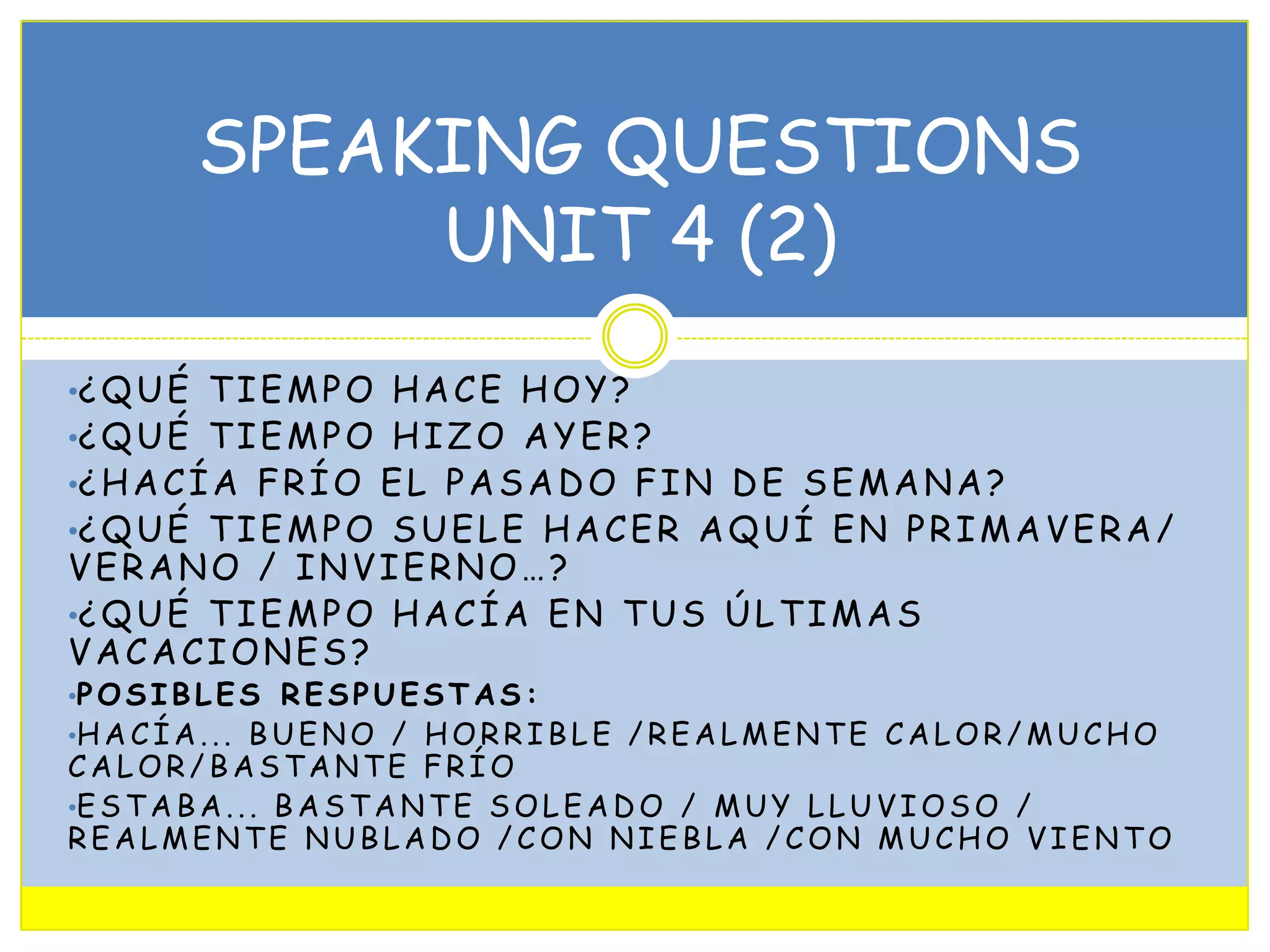 SPEAKING QUESTIONS
UNIT 4 (2)
•¿ Q U É T I E M P O H A C E H O Y ?

•¿ Q U É T I E M P O H I Z O A Y E R ?

•¿ H A C Í A F R Í O E L P A S A D O F I N D E S E M A N A ?

•¿ Q U É T I E M P O S U E L E H A C E R A Q U Í E N P R I M A V E R A /

VERANO / INVIERNO…?
•¿ Q U É T I E M P O H A C Í A E N T U S Ú L T I M A S
VACACIONES?
•P O S I B L E S R E S P U E S T A S :

•H A C Í A . . . B U E N O / H O R R I B L E / R E A L M E N T E C A L O R / M U C H O

CALOR/BASTANTE FRÍO
•E S T A B A . . . B A S T A N T E S O L E A D O / M U Y L L U V I O S O /
REALMENTE NUBLADO /CON NIEBLA /CON MUCHO VIENTO

 
