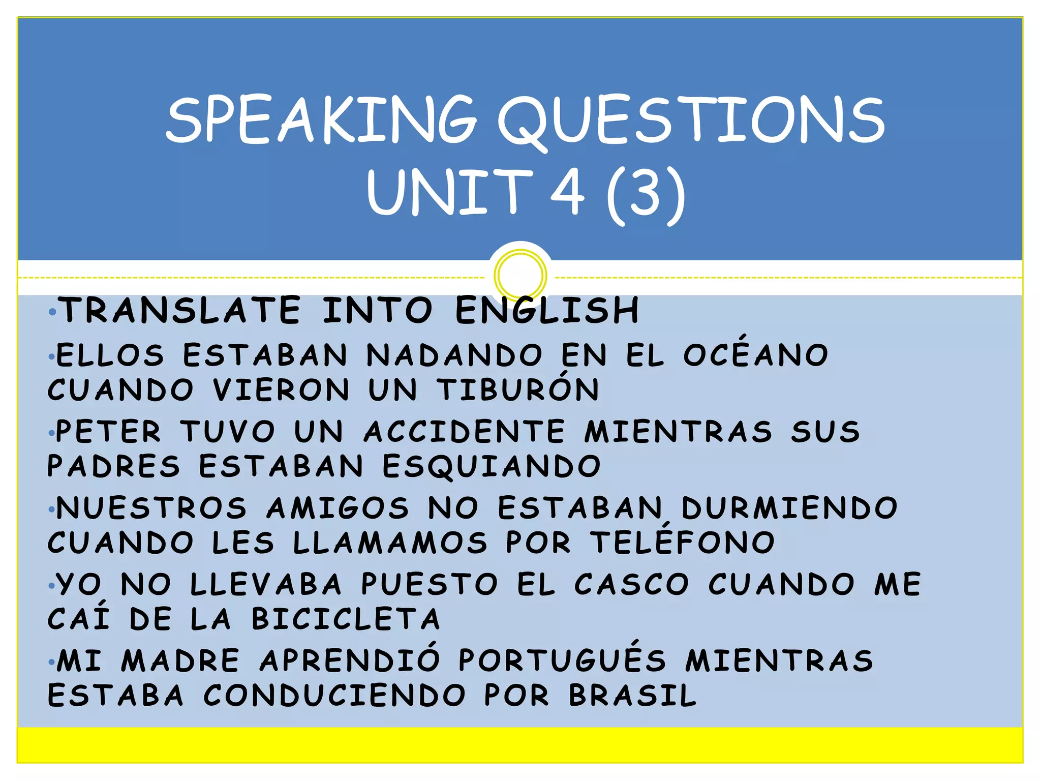 SPEAKING QUESTIONS
UNIT 4 (3)
•T R A N S L A T E I N T O E N G L I S H
•E L L O S E S T A B A N N A D A N D O E N E L O C É A N O
CUANDO VIERON UN TIBURÓN
•P E T E R T U V O U N A C C I D E N T E M I E N T R A S S U S
PADRES ESTABAN ESQUIANDO
•N U E S T R O S A M I G O S N O E S T A B A N D U R M I E N D O
CUANDO LES LLAMAMOS POR TELÉFONO
•Y O N O L L E V A B A P U E S T O E L C A S C O C U A N D O M E
CAÍ DE LA BICICLETA
•M I M A D R E A P R E N D I Ó P O R T U G U É S M I E N T R A S
ESTABA CONDUCIENDO POR BRASIL

 